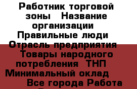 Работник торговой зоны › Название организации ­ Правильные люди › Отрасль предприятия ­ Товары народного потребления (ТНП) › Минимальный оклад ­ 30 000 - Все города Работа » Вакансии   . Мурманская обл.,Оленегорск г.